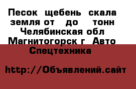 Песок, щебень, скала , земля от 1 до 30 тонн - Челябинская обл., Магнитогорск г. Авто » Спецтехника   